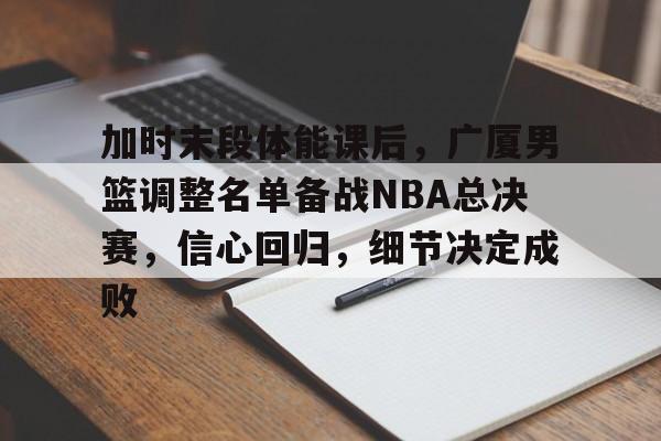 k1体育-加时末段体能课后，广厦男篮调整名单备战NBA总决赛，信心回归，细节决定成败