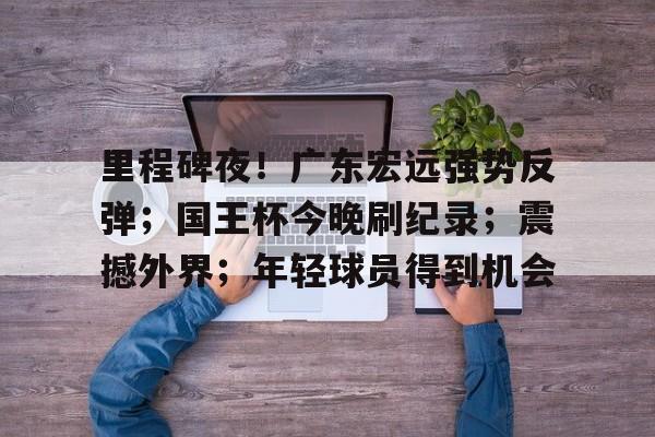 39153 k1体育官网-里程碑夜！广东宏远强势反弹；国王杯今晚刷纪录；震撼外界；年轻球员得到机会